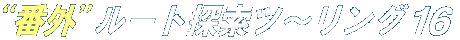 N!M “番外”ルート探索ツ〜リング 16 N!M “番外”ルート探索ツ〜リング 16